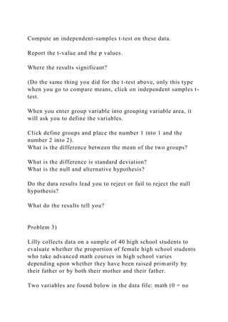 Compute an independent-samples t-test on these data.
Report the t-value and the p values.
Where the results significant?
(Do the same thing you did for the t-test above, only this type
when you go to compare means, click on independent samples t-
test.
When you enter group variable into grouping variable area, it
will ask you to define the variables.
Click define groups and place the number 1 into 1 and the
number 2 into 2).
What is the difference between the mean of the two groups?
What is the difference is standard deviation?
What is the null and alternative hypothesis?
Do the data results lead you to reject or fail to reject the null
hypothesis?
What do the results tell you?
Problem 3)
Lilly collects data on a sample of 40 high school students to
evaluate whether the proportion of female high school students
who take advanced math courses in high school varies
depending upon whether they have been raised primarily by
their father or by both their mother and their father.
Two variables are found below in the data file: math (0 = no
 