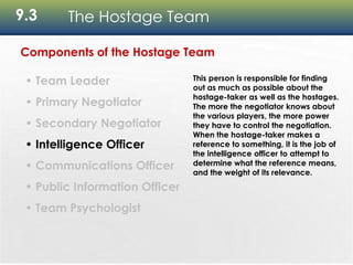 9.3 The Hostage Team
Components of the Hostage Team
• Team Leader
• Primary Negotiator
• Secondary Negotiator
• Intelligence Officer
• Communications Officer
• Public Information Officer
• Team Psychologist
This person is responsible for finding
out as much as possible about the
hostage-taker as well as the hostages.
The more the negotiator knows about
the various players, the more power
they have to control the negotiation.
When the hostage-taker makes a
reference to something, it is the job of
the intelligence officer to attempt to
determine what the reference means,
and the weight of its relevance.
 