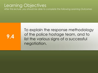 To explain the response methodology
of the police hostage team, and to
list the various signs of a successful
negotiation.
Learning Objectives
After this lecture, you should be able to complete the following Learning Outcomes
9.4
 