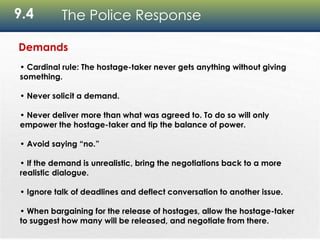 9.4 The Police Response
Demands
• Cardinal rule: The hostage-taker never gets anything without giving
something.
• Never solicit a demand.
• Never deliver more than what was agreed to. To do so will only
empower the hostage-taker and tip the balance of power.
• Avoid saying “no.”
• If the demand is unrealistic, bring the negotiations back to a more
realistic dialogue.
• Ignore talk of deadlines and deflect conversation to another issue.
• When bargaining for the release of hostages, allow the hostage-taker
to suggest how many will be released, and negotiate from there.
 