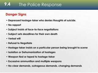 9.4 The Police Response
Danger Signs
• Depressed hostage-taker who denies thoughts of suicide.
• No rapport
• Subject insists of face-to-face negotiations
• Subject sets deadlines for their own death
• Verbal will
• Refusal to Negotiate
• Hostage-taker insists on a particular person being brought to scene
• Isolation or Dehumanization of hostages
• Weapon tied or taped to hostage-taker
• Excessive ammunition and multiple weapons
• No clear demands, outrageous demands, changing demands
 