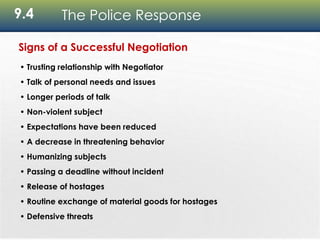 9.4 The Police Response
Signs of a Successful Negotiation
• Trusting relationship with Negotiator
• Talk of personal needs and issues
• Longer periods of talk
• Non-violent subject
• Expectations have been reduced
• A decrease in threatening behavior
• Humanizing subjects
• Passing a deadline without incident
• Release of hostages
• Routine exchange of material goods for hostages
• Defensive threats
 