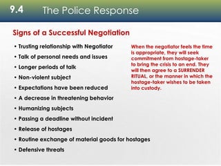 9.4 The Police Response
Signs of a Successful Negotiation
• Trusting relationship with Negotiator
• Talk of personal needs and issues
• Longer periods of talk
• Non-violent subject
• Expectations have been reduced
• A decrease in threatening behavior
• Humanizing subjects
• Passing a deadline without incident
• Release of hostages
• Routine exchange of material goods for hostages
• Defensive threats
When the negotiator feels the time
is appropriate, they will seek
commitment from hostage-taker
to bring the crisis to an end. They
will then agree to a SURRENDER
RITUAL, or the manner in which the
hostage-taker wishes to be taken
into custody.
 