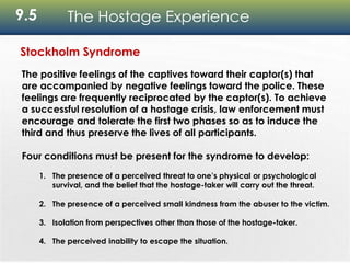 9.5 The Hostage Experience
Stockholm Syndrome
The positive feelings of the captives toward their captor(s) that
are accompanied by negative feelings toward the police. These
feelings are frequently reciprocated by the captor(s). To achieve
a successful resolution of a hostage crisis, law enforcement must
encourage and tolerate the first two phases so as to induce the
third and thus preserve the lives of all participants.
Four conditions must be present for the syndrome to develop:
1. The presence of a perceived threat to one’s physical or psychological
survival, and the belief that the hostage-taker will carry out the threat.
2. The presence of a perceived small kindness from the abuser to the victim.
3. Isolation from perspectives other than those of the hostage-taker.
4. The perceived inability to escape the situation.
 