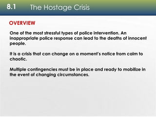 8.1 The Hostage Crisis
OVERVIEW
One of the most stressful types of police intervention. An
inappropriate police response can lead to the deaths of innocent
people.
It is a crisis that can change on a moment’s notice from calm to
chaotic.
Multiple contingencies must be in place and ready to mobilize in
the event of changing circumstances.
 