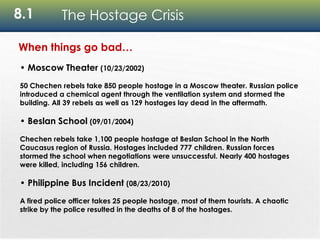 8.1 The Hostage Crisis
When things go bad…
• Moscow Theater (10/23/2002)
50 Chechen rebels take 850 people hostage in a Moscow theater. Russian police
introduced a chemical agent through the ventilation system and stormed the
building. All 39 rebels as well as 129 hostages lay dead in the aftermath.
• Beslan School (09/01/2004)
Chechen rebels take 1,100 people hostage at Beslan School in the North
Caucasus region of Russia. Hostages included 777 children. Russian forces
stormed the school when negotiations were unsuccessful. Nearly 400 hostages
were killed, including 156 children.
• Philippine Bus Incident (08/23/2010)
A fired police officer takes 25 people hostage, most of them tourists. A chaotic
strike by the police resulted in the deaths of 8 of the hostages.
 