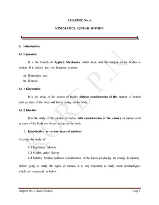 Chapter No. 6 Linear Motion Page 1
CHAPTER No. 6
KINEMATICS: LINEAR MOTION
6. Introduction:
6.1 Dynamics:
It is the branch of Applied Mechanics which deals with the analysis of the bodies in
motion. It is divided into two branches or parts:
a) Kinematics and
b) Kinetics
6.1.1 Kinematics:
It is the study of the motion of bodies without consideration of the causes of motion
such as mass of the body and forces acting on the body.
6.1.2 Kinetics:
It is the study of the motion of bodies with consideration of the causes of motion such
as mass of the body and forces acting on the body.
1. Introduction to various types of motions:
It covers the study of
1.1 Rectilinear Motion
1.2 Motion under Gravity
1.3 Relative Motion (without consideration of the forces producing the change in motion)
Before going to study the types of motion, it is very important to study some terminologies,
which are mentioned as below:
 
