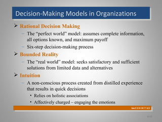 Decision-Making Models in OrganizationsDecision-Making Models in Organizations
 Rational Decision Making
– The “perfect world” model: assumes complete information,
all options known, and maximum payoff
– Six-step decision-making process
 Bounded Reality
– The “real world” model: seeks satisfactory and sufficient
solutions from limited data and alternatives
 Intuition
– A non-conscious process created from distilled experience
that results in quick decisions
• Relies on holistic associations
• Affectively charged – engaging the emotions
6-12
See E X H I B I T 6-3
See E X H I B I T 6-3
 