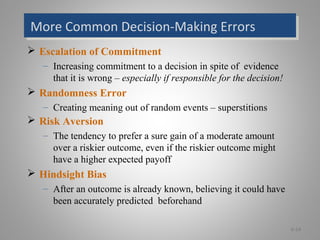 More Common Decision-Making ErrorsMore Common Decision-Making Errors
 Escalation of Commitment
– Increasing commitment to a decision in spite of evidence
that it is wrong – especially if responsible for the decision!
 Randomness Error
– Creating meaning out of random events – superstitions
 Risk Aversion
– The tendency to prefer a sure gain of a moderate amount
over a riskier outcome, even if the riskier outcome might
have a higher expected payoff
 Hindsight Bias
– After an outcome is already known, believing it could have
been accurately predicted beforehand
6-14
 