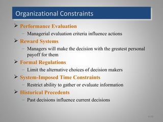 Organizational ConstraintsOrganizational Constraints
 Performance Evaluation
– Managerial evaluation criteria influence actions
 Reward Systems
– Managers will make the decision with the greatest personal
payoff for them
 Formal Regulations
– Limit the alternative choices of decision makers
 System-Imposed Time Constraints
– Restrict ability to gather or evaluate information
 Historical Precedents
– Past decisions influence current decisions
6-16
 