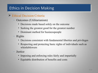 Ethics in Decision MakingEthics in Decision Making
 Ethical Decision Criteria
– Outcomes (Utilitarianism)
• Decisions made based solely on the outcome
• Seeking the greatest good for the greatest number
• Dominant method for businesspeople
– Rights
• Decisions consistent with fundamental liberties and privileges
• Respecting and protecting basic rights of individuals such as
whistleblowers
– Justice
• Imposing and enforcing rules fairly and impartially
• Equitable distribution of benefits and costs
6-17
 