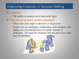 Improving Creativity in Decision MakingImproving Creativity in Decision Making
 Creativity
– The ability to produce novel and useful ideas
 Who has the greatest creative potential?
– Those who score high in Openness to Experience
– People who are intelligent, independent, self-confident, risk-
taking, have an internal locus of control, tolerant of
ambiguity, low need for structure, and who persevere in the
face of frustration
6-19
 