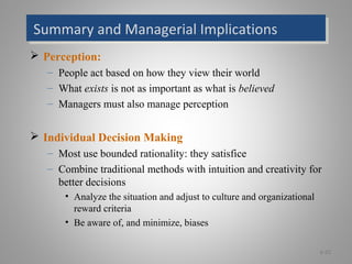 Summary and Managerial ImplicationsSummary and Managerial Implications
 Perception:
– People act based on how they view their world
– What exists is not as important as what is believed
– Managers must also manage perception
 Individual Decision Making
– Most use bounded rationality: they satisfice
– Combine traditional methods with intuition and creativity for
better decisions
• Analyze the situation and adjust to culture and organizational
reward criteria
• Be aware of, and minimize, biases
6-22
 