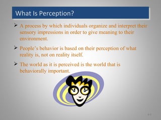 What Is Perception?What Is Perception?
 A process by which individuals organize and interpret their
sensory impressions in order to give meaning to their
environment.
 People’s behavior is based on their perception of what
reality is, not on reality itself.
 The world as it is perceived is the world that is
behaviorally important.
6-3
 
