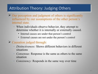 Attribution Theory: Judging OthersAttribution Theory: Judging Others
 Our perception and judgment of others is significantly
influenced by our assumptions of the other person’s
internal state.
– When individuals observe behavior, they attempt to
determine whether it is internally or externally caused.
• Internal causes are under that person’s control
• External causes are not under the person’s control
 Causation judged through:
– Distinctiveness: Shows different behaviors in different
situations
– Consensus: Response is the same as others to the same
situation
– Consistency: Responds in the same way over time
6-5
 