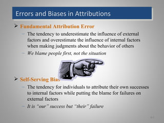 Errors and Biases in AttributionsErrors and Biases in Attributions
 Fundamental Attribution Error
– The tendency to underestimate the influence of external
factors and overestimate the influence of internal factors
when making judgments about the behavior of others
– We blame people first, not the situation
 Self-Serving Bias
– The tendency for individuals to attribute their own successes
to internal factors while putting the blame for failures on
external factors
– It is “our” success but “their” failure
6-7
 