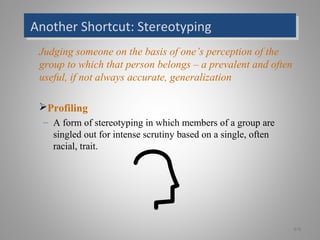 Another Shortcut: StereotypingAnother Shortcut: Stereotyping
Judging someone on the basis of one’s perception of the
group to which that person belongs – a prevalent and often
useful, if not always accurate, generalization
Profiling
– A form of stereotyping in which members of a group are
singled out for intense scrutiny based on a single, often
racial, trait.
6-9
 