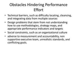 Obstacles Hindering Performance
Effort
• Technical barriers, such as difficulty locating, cleansing,
and integrating data from multiple sources
• Design problems that stem from not understanding
how to use methodologies, strategy maps, and
appropriate performance indicators and targets
• Social constraints, such as an organizational culture
• adverse to measurement and accountability, non
supportive executive team, unrealistic standards, and
conflicting goals.
 