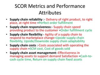 SCOR Metrics and Performance
Attributes
• Supply chain reliability :- Delivery of right product, to right
place, at right time =Perfect order fulfillment
• Supply chain responsiveness:- Supply chain speed
providing product to the customer =Order fulfillment cycle
• Supply chain flexibility:- Agility of a supply chain to
respond to marketplace change=Upside supply chain
flexibility, Upside/Downside supply chain adaptability
• Supply chain costs :-Costs associated with operating the
supply chain =SCM cost, Cost of goods sold
• Supply chain asset management:-Effectiveness in
managing assets to support demand Satisfaction =Cash-to-
cash cycle time, Return on supply chain fixed assets
 