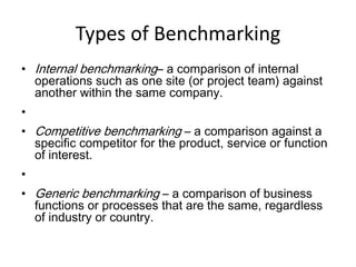 Types of Benchmarking
• Internal benchmarking– a comparison of internal
operations such as one site (or project team) against
another within the same company.
•
• Competitive benchmarking – a comparison against a
specific competitor for the product, service or function
of interest.
•
• Generic benchmarking – a comparison of business
functions or processes that are the same, regardless
of industry or country.
 