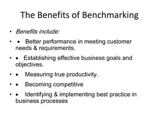 The Benefits of Benchmarking
• Benefits include:
•  Better performance in meeting customer
needs & requirements.
•  Establishing effective business goals and
objectives.
•  Measuring true productivity.
•  Becoming competitive
•  Identifying & implementing best practice in
business processes
 