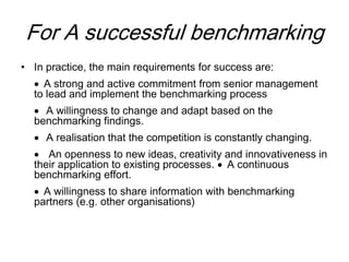 For A successful benchmarking
• In practice, the main requirements for success are:
 A strong and active commitment from senior management
to lead and implement the benchmarking process
 A willingness to change and adapt based on the
benchmarking findings.
 A realisation that the competition is constantly changing.
 An openness to new ideas, creativity and innovativeness in
their application to existing processes.  A continuous
benchmarking effort.
 A willingness to share information with benchmarking
partners (e.g. other organisations)
 