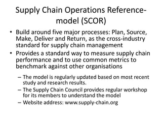 Supply Chain Operations Reference-
model (SCOR)
• Build around five major processes: Plan, Source,
Make, Deliver and Return, as the cross-industry
standard for supply chain management
• Provides a standard way to measure supply chain
performance and to use common metrics to
benchmark against other organisations
– The model is regularly updated based on most recent
study and research results.
– The Supply Chain Council provides regular workshop
for its members to understand the model
– Website address: www.supply-chain.org
 