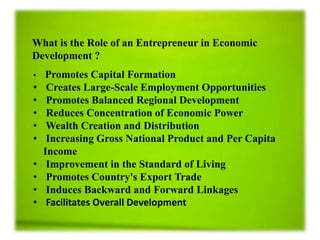 What is the Role of an Entrepreneur in Economic
Development ?
• Promotes Capital Formation
• Creates Large-Scale Employment Opportunities
• Promotes Balanced Regional Development
• Reduces Concentration of Economic Power
• Wealth Creation and Distribution
• Increasing Gross National Product and Per Capita
Income
• Improvement in the Standard of Living
• Promotes Country's Export Trade
• Induces Backward and Forward Linkages
• Facilitates Overall Development
 