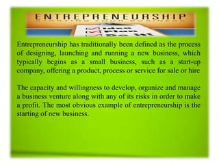.
Entrepreneurship has traditionally been defined as the process
of designing, launching and running a new business, which
typically begins as a small business, such as a start-up
company, offering a product, process or service for sale or hire
The capacity and willingness to develop, organize and manage
a business venture along with any of its risks in order to make
a profit. The most obvious example of entrepreneurship is the
starting of new business.
 