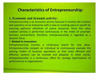 .
Characteristics of Entrepreneurship:
1. Economic and dynamic activity:
Entrepreneurship is an economic activity because it involves the creation
and operation of an enterprise with a view to creating value or wealth by
ensuring optimum utilisation of scarce resources. Since this value
creation activity is performed continuously in the midst of uncertain
business environment, therefore, entrepreneurship is regarded as a
dynamic force.
2. Related to innovation:
Entrepreneurship involves a continuous search for new ideas.
Entrepreneurship compels an individual to continuously evaluate the
existing modes of business operations so that more efficient and
effective systems can be evolved and adopted. In other words,
entrepreneurship is a continuous effort for synergy (optimization of
performance) in organizations.
 