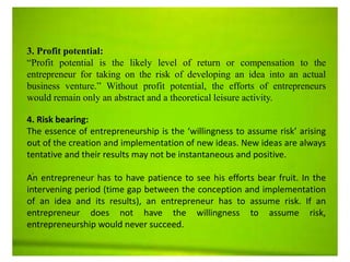 .
.
3. Profit potential:
“Profit potential is the likely level of return or compensation to the
entrepreneur for taking on the risk of developing an idea into an actual
business venture.” Without profit potential, the efforts of entrepreneurs
would remain only an abstract and a theoretical leisure activity.
4. Risk bearing:
The essence of entrepreneurship is the ‘willingness to assume risk’ arising
out of the creation and implementation of new ideas. New ideas are always
tentative and their results may not be instantaneous and positive.
An entrepreneur has to have patience to see his efforts bear fruit. In the
intervening period (time gap between the conception and implementation
of an idea and its results), an entrepreneur has to assume risk. If an
entrepreneur does not have the willingness to assume risk,
entrepreneurship would never succeed.
 