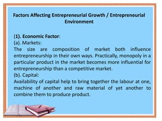 Factors Affecting Entrepreneurial Growth / Entrepreneurial
Environment
(1). Economic Factor:
(a). Markets:
The size are composition of market both influence
entrepreneurship in their own ways. Practically, monopoly in a
particular product in the market becomes more influential for
entrepreneurship than a competitive market.
(b). Capital:
Availability of capital help to bring together the labour at one,
machine of another and raw material of yet another to
combine them to produce product.
 