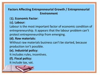Factors Affecting Entrepreneurial Growth / Entrepreneurial
Environment
(1). Economic Factor:
(c). Labour:
Labour is the most important factor of economic condition of
entrepreneurship. It appears that the labour problem can’t
protect entrepreneurship from emerging.
(d). Raw materials:
Without raw materials business can’t be started, because
production isn’t possible.
(e). Industrial policy:
It includes rules, incentives.
(f). Fiscal policy:
It include tax, vat.
 