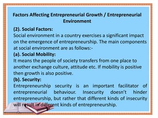 Factors Affecting Entrepreneurial Growth / Entrepreneurial
Environment
(2). Social Factors:
Social environment in a country exercises a significant impact
on the emergence of entrepreneurship. The main components
at social environment are as follows:-
(a). Social Mobility:
It means the people of society transfers from one place to
another exchange culture, attitude etc. If mobility is positive
then growth is also positive.
(b). Security:
Entrepreneurship security is an important facilitator of
entrepreneurial behaviour. Insecurity doesn’t hinder
entrepreneurship, but rather that different kinds of insecurity
will result in different kinds of entrepreneurship.
 