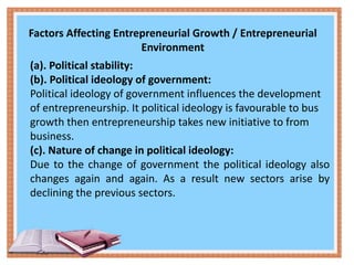 Factors Affecting Entrepreneurial Growth / Entrepreneurial
Environment
(a). Political stability:
(b). Political ideology of government:
Political ideology of government influences the development
of entrepreneurship. It political ideology is favourable to bus
growth then entrepreneurship takes new initiative to from
business.
(c). Nature of change in political ideology:
Due to the change of government the political ideology also
changes again and again. As a result new sectors arise by
declining the previous sectors.
 