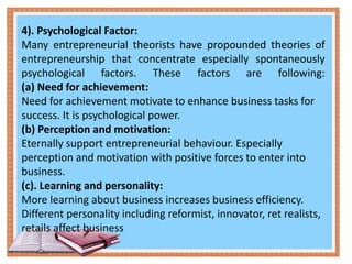 4). Psychological Factor:
Many entrepreneurial theorists have propounded theories of
entrepreneurship that concentrate especially spontaneously
psychological factors. These factors are following:
(a) Need for achievement:
Need for achievement motivate to enhance business tasks for
success. It is psychological power.
(b) Perception and motivation:
Eternally support entrepreneurial behaviour. Especially
perception and motivation with positive forces to enter into
business.
(c). Learning and personality:
More learning about business increases business efficiency.
Different personality including reformist, innovator, ret realists,
retails affect business
 