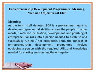 Entrepreneurship Development Programmes: Meaning,
Need and Objectives of EDP
Meaning:
As the term itself denotes, EDP is a programme meant to
develop entrepreneurial abilities among the people. In other
words, it refers to inculcation, development, and polishing of
entrepreneurial skills into a person needed to establish and
successfully run his / her enterprise. Thus, the concept of
entrepreneurship development programme involves
equipping a person with the required skills and knowledge
needed for starting and running the enterprise.
 