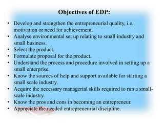Objectives of EDP:
• Develop and strengthen the entrepreneurial quality, i.e.
motivation or need for achievement.
• Analyse environmental set up relating to small industry and
small business.
• Select the product.
• Formulate proposal for the product.
• Understand the process and procedure involved in setting up a
small enterprise.
• Know the sources of help and support available for starting a
small scale industry.
• Acquire the necessary managerial skills required to run a small-
scale industry.
• Know the pros and cons in becoming an entrepreneur.
• Appreciate the needed entrepreneurial discipline.
 