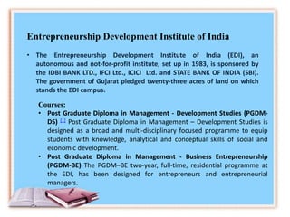Entrepreneurship Development Institute of India
• The Entrepreneurship Development Institute of India (EDI), an
autonomous and not-for-profit institute, set up in 1983, is sponsored by
the IDBI BANK LTD., IFCI Ltd., ICICI Ltd. and STATE BANK OF INDIA (SBI).
The government of Gujarat pledged twenty-three acres of land on which
stands the EDI campus.
Courses:
• Post Graduate Diploma in Management - Development Studies (PGDM-
DS) [1] Post Graduate Diploma in Management – Development Studies is
designed as a broad and multi-disciplinary focused programme to equip
students with knowledge, analytical and conceptual skills of social and
economic development.
• Post Graduate Diploma in Management - Business Entrepreneurship
(PGDM-BE) The PGDM–BE two-year, full-time, residential programme at
the EDI, has been designed for entrepreneurs and entrepreneurial
managers.
 