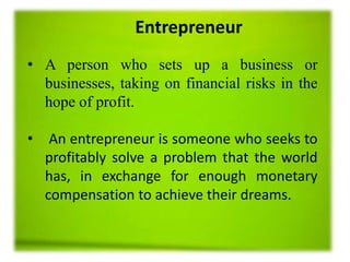 Entrepreneur
• A person who sets up a business or
businesses, taking on financial risks in the
hope of profit.
• An entrepreneur is someone who seeks to
profitably solve a problem that the world
has, in exchange for enough monetary
compensation to achieve their dreams.
 