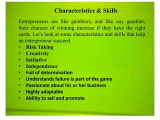 Characteristics & Skills
Entrepreneurs are like gamblers, and like any gambler,
their chances of winning increase if they have the right
cards. Let's look at some characteristics and skills that help
an entrepreneur succeed
• Risk Taking
• Creativity
• Initiative
• Independence
• Full of determination
• Understands failure is part of the game
• Passionate about his or her business
• Highly adaptable
• Ability to sell and promote
 