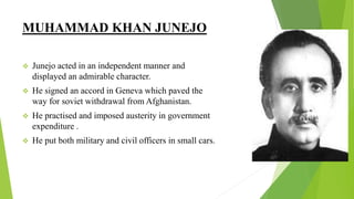 MUHAMMAD KHAN JUNEJO
 Junejo acted in an independent manner and
displayed an admirable character.
 He signed an accord in Geneva which paved the
way for soviet withdrawal from Afghanistan.
 He practised and imposed austerity in government
expenditure .
 He put both military and civil officers in small cars.
 