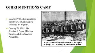 OJHRI MUNITIONS CAMP
 In April1988,ojhri munitions
camp blew up, and Junejo
launched an inquiry .
 On may 29 1988, Zia
dismissed Prime Minister
Junejo and dissolved the
Assembly.
 