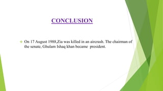 CONCLUSION
 On 17 August 1988,Zia was killed in an aircrash. The chairman of
the senate, Ghulam Ishaq khan became president.
 