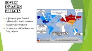 SOVIET
INVASION
EFFECTS
 Afghan refugees flooded
pakistan after soviet invasion.
 Society was brutalized.
 Introduction of klashinkov and
drug cultures.
 