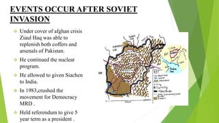 EVENTS OCCUR AFTER SOVIET
INVASION
 Under cover of afghan crisis
Ziaul Haq was able to
replenish both coffers and
arsenals of Pakistan.
 He continued the nuclear
program.
 He allowed to given Siachen
to India.
 In 1983,crushed the
movement for Democracy
MRD .
 Held referendum to give 5
year term as a president .
 