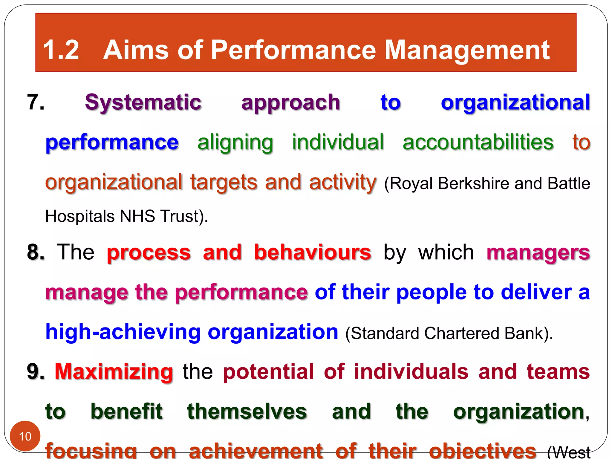 7. Systematic approach to organizational
performance aligning individual accountabilities to
organizational targets and activity (Royal Berkshire and Battle
Hospitals NHS Trust).
8. The process and behaviours by which managers
manage the performance of their people to deliver a
high-achieving organization (Standard Chartered Bank).
9. Maximizing the potential of individuals and teams
to benefit themselves and the organization,
focusing on achievement of their objectives (West
10
1.2 Aims of Performance Management
 