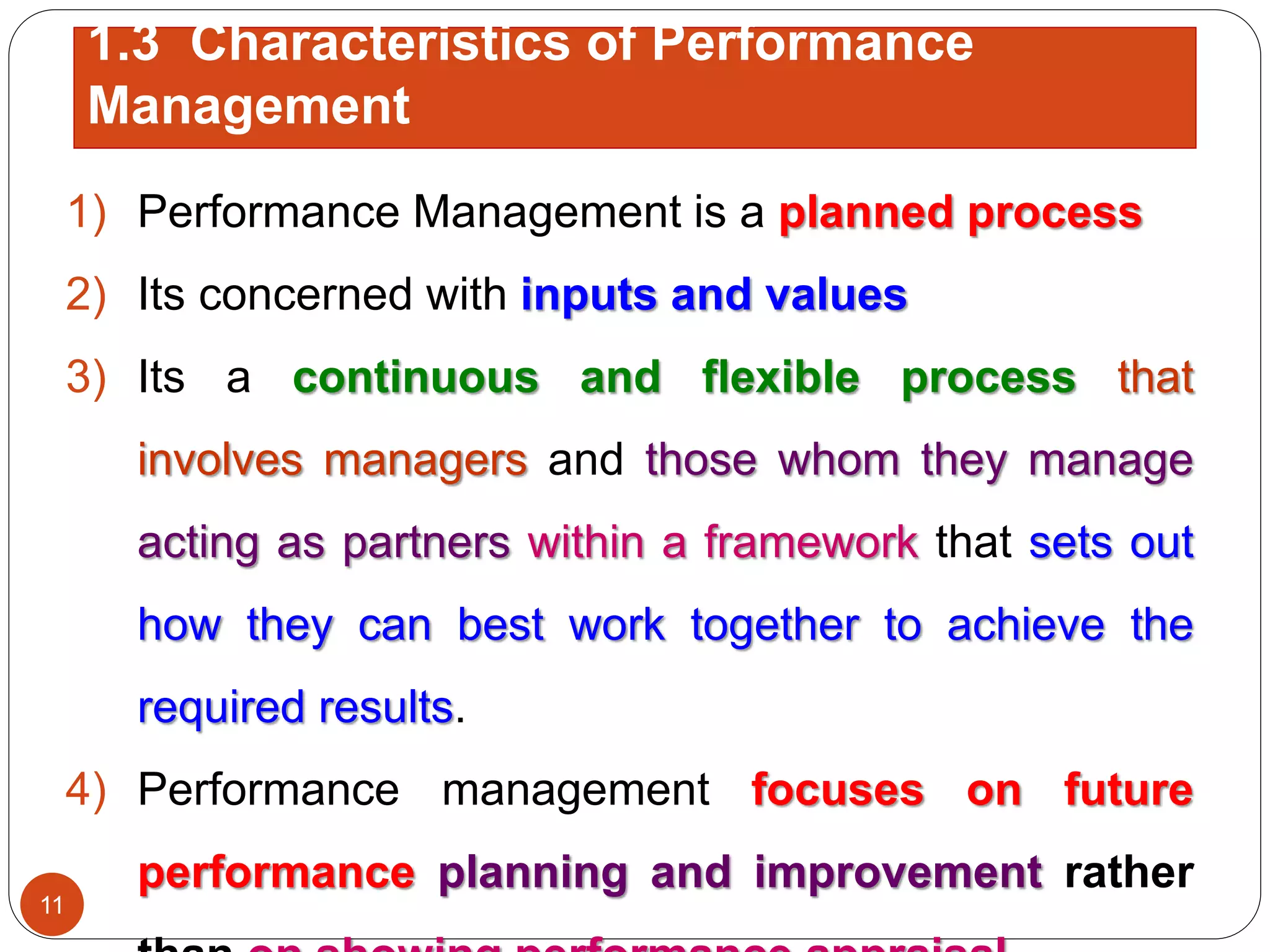 1) Performance Management is a planned process
2) Its concerned with inputs and values
3) Its a continuous and flexible process that
involves managers and those whom they manage
acting as partners within a framework that sets out
how they can best work together to achieve the
required results.
4) Performance management focuses on future
performance planning and improvement rather
1.3 Characteristics of Performance
Management
11
 