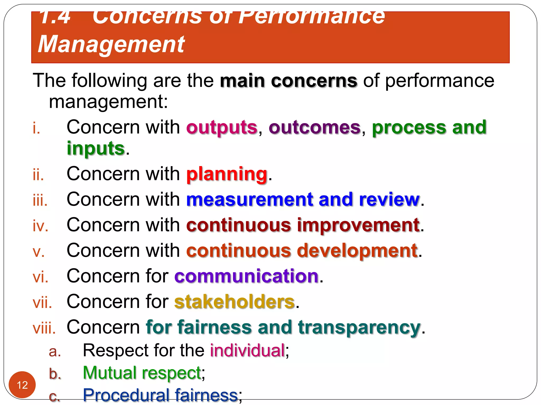 The following are the main concerns of performance
management:
i. Concern with outputs, outcomes, process and
inputs.
ii. Concern with planning.
iii. Concern with measurement and review.
iv. Concern with continuous improvement.
v. Concern with continuous development.
vi. Concern for communication.
vii. Concern for stakeholders.
viii. Concern for fairness and transparency.
a. Respect for the individual;
b. Mutual respect;
c. Procedural fairness;
1.4 Concerns of Performance
Management
12
 