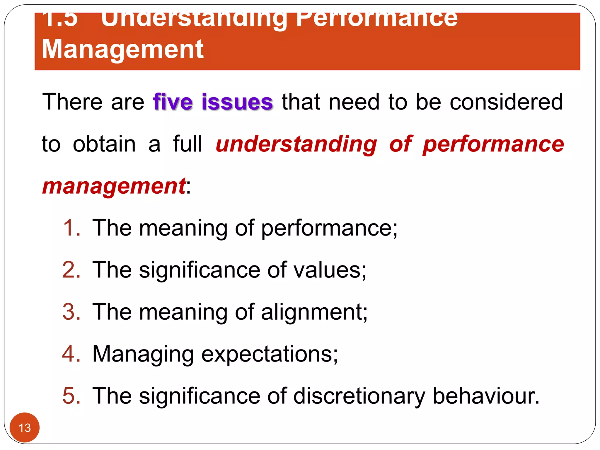 There are five issues that need to be considered
to obtain a full understanding of performance
management:
1. The meaning of performance;
2. The significance of values;
3. The meaning of alignment;
4. Managing expectations;
5. The significance of discretionary behaviour.
1.5 Understanding Performance
Management
13
 